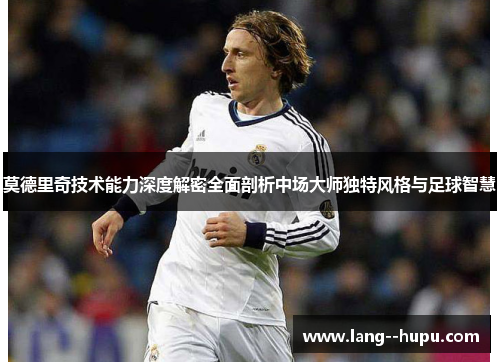 莫德里奇技术能力深度解密全面剖析中场大师独特风格与足球智慧