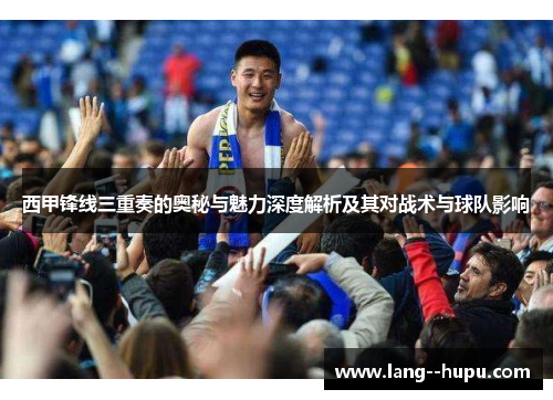 西甲锋线三重奏的奥秘与魅力深度解析及其对战术与球队影响