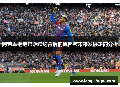 阿劳霍拒绝巴萨续约背后的原因与未来发展走向分析