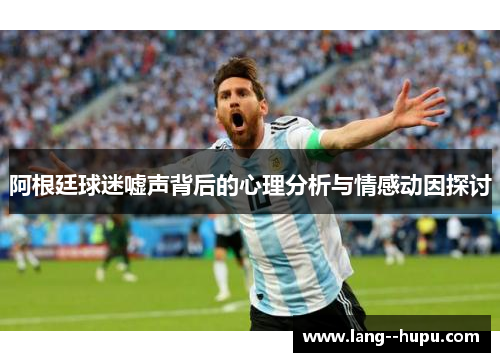 阿根廷球迷嘘声背后的心理分析与情感动因探讨 阿根廷球迷嘘声背后的心理分析与情感动因探讨