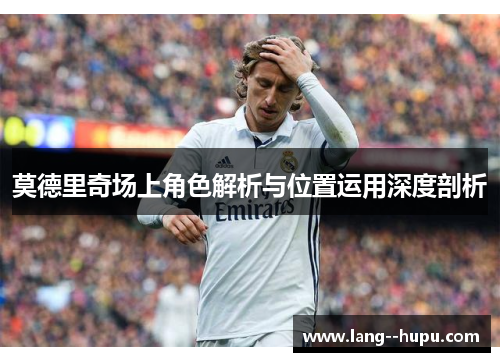 莫德里奇场上角色解析与位置运用深度剖析