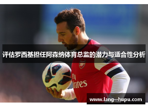 评估罗西基担任阿森纳体育总监的潜力与适合性分析 评估罗西基担任阿森纳体育总监的潜力与适合性分析
