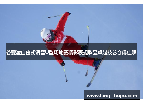谷爱凌自由式滑雪U型场地赛精彩表现彰显卓越技艺夺得佳绩 谷爱凌自由式滑雪U型场地赛精彩表现彰显卓越技艺夺得佳绩