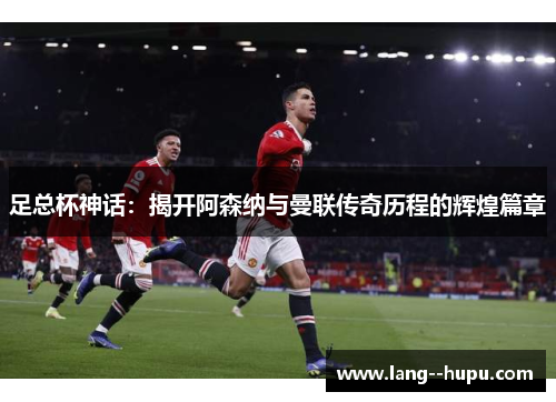 足总杯神话:揭开阿森纳与曼联传奇历程的辉煌篇章 足总杯神话:揭开阿森纳与曼联传奇历程的辉煌篇章