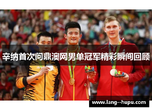 辛纳首次问鼎澳网男单冠军精彩瞬间回顾 辛纳首次问鼎澳网男单冠军精彩瞬间回顾