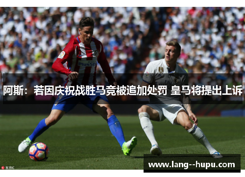 阿斯:若因庆祝战胜马竞被追加处罚 皇马将提出上诉 阿斯:若因庆祝战胜马竞被追加处罚 皇马将提出上诉