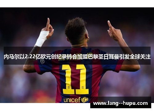 内马尔以2.22亿欧元创纪录转会加盟巴黎圣日耳曼引发全球关注 内马尔以2.22亿欧元创纪录转会加盟巴黎圣日耳曼引发全球关注