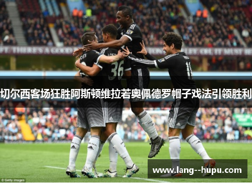 切尔西客场狂胜阿斯顿维拉若奥佩德罗帽子戏法引领胜利 切尔西客场狂胜阿斯顿维拉若奥佩德罗帽子戏法引领胜利
