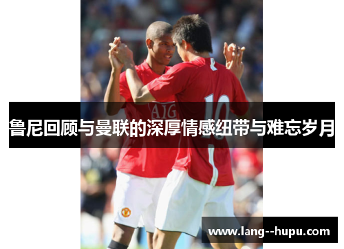 鲁尼回顾与曼联的深厚情感纽带与难忘岁月 鲁尼回顾与曼联的深厚情感纽带与难忘岁月