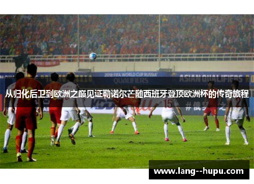 从归化后卫到欧洲之巅见证勒诺尔芒随西班牙登顶欧洲杯的传奇旅程 从归化后卫到欧洲之巅见证勒诺尔芒随西班牙登顶欧洲杯的传奇旅程