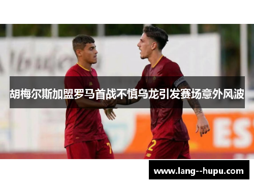 胡梅尔斯加盟罗马首战不慎乌龙引发赛场意外风波 胡梅尔斯加盟罗马首战不慎乌龙引发赛场意外风波